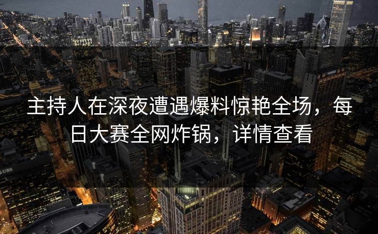 主持人在深夜遭遇爆料惊艳全场，每日大赛全网炸锅，详情查看