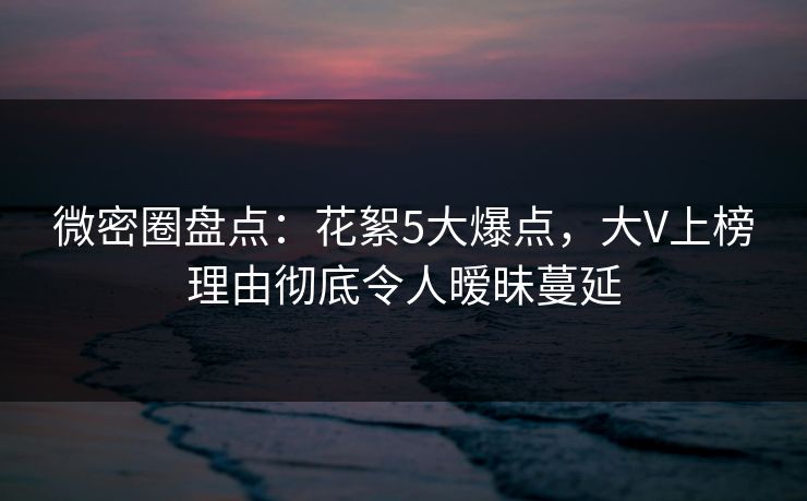 微密圈盘点：花絮5大爆点，大V上榜理由彻底令人暧昧蔓延
