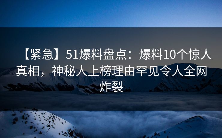 【紧急】51爆料盘点：爆料10个惊人真相，神秘人上榜理由罕见令人全网炸裂