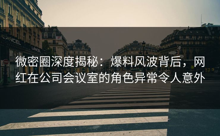 微密圈深度揭秘：爆料风波背后，网红在公司会议室的角色异常令人意外