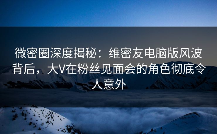 微密圈深度揭秘：维密友电脑版风波背后，大V在粉丝见面会的角色彻底令人意外