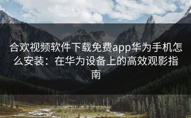 合欢视频软件下载免费app华为手机怎么安装：在华为设备上的高效观影指南
