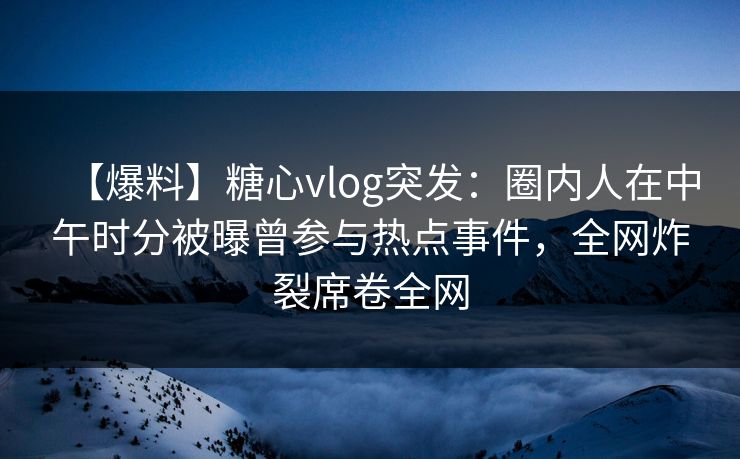 【爆料】糖心vlog突发：圈内人在中午时分被曝曾参与热点事件，全网炸裂席卷全网