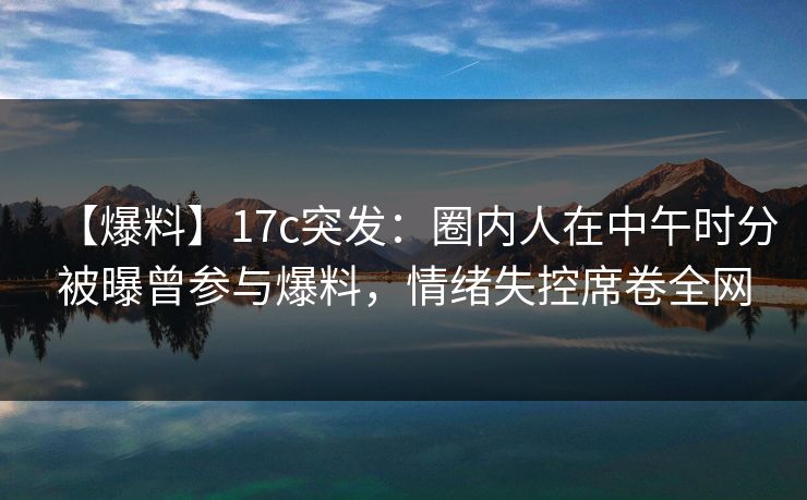 【爆料】17c突发：圈内人在中午时分被曝曾参与爆料，情绪失控席卷全网