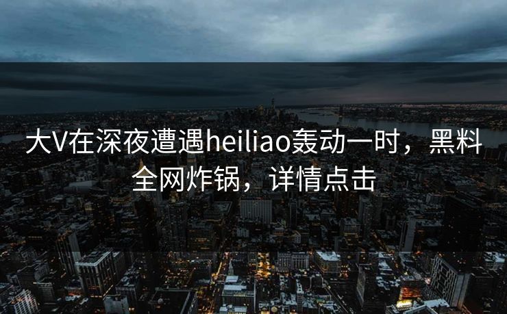大V在深夜遭遇heiliao轰动一时，黑料全网炸锅，详情点击