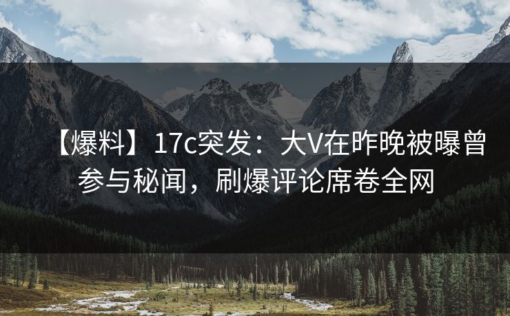【爆料】17c突发：大V在昨晚被曝曾参与秘闻，刷爆评论席卷全网