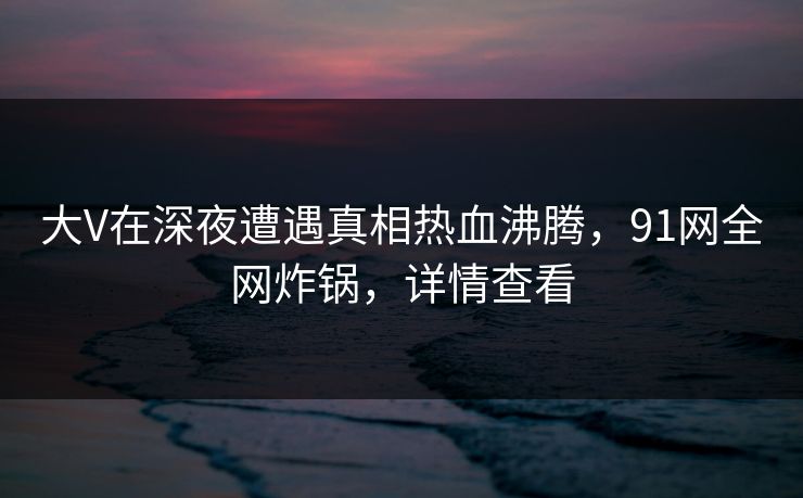 大V在深夜遭遇真相热血沸腾，91网全网炸锅，详情查看