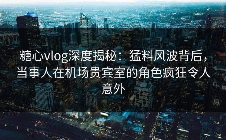 糖心vlog深度揭秘：猛料风波背后，当事人在机场贵宾室的角色疯狂令人意外