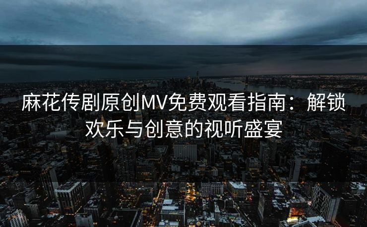 麻花传剧原创MV免费观看指南：解锁欢乐与创意的视听盛宴