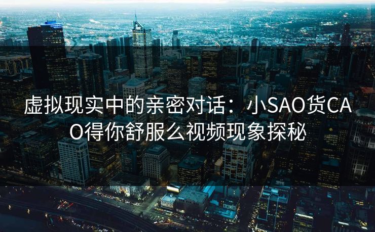 虚拟现实中的亲密对话：小SAO货CAO得你舒服么视频现象探秘