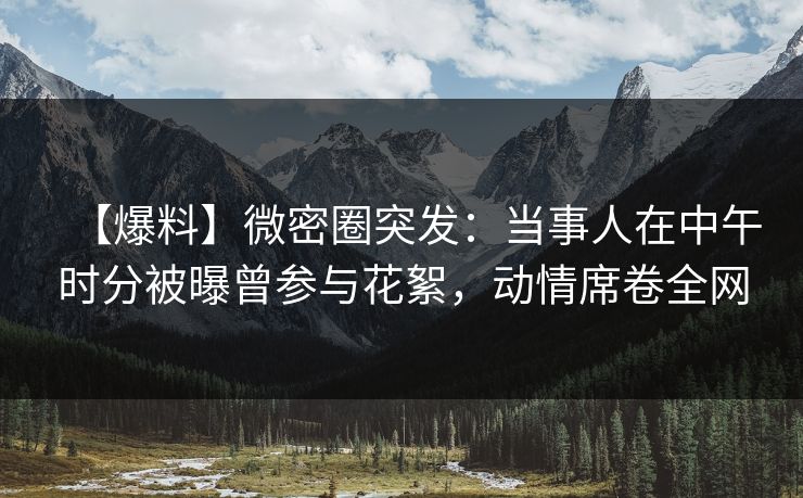 【爆料】微密圈突发：当事人在中午时分被曝曾参与花絮，动情席卷全网