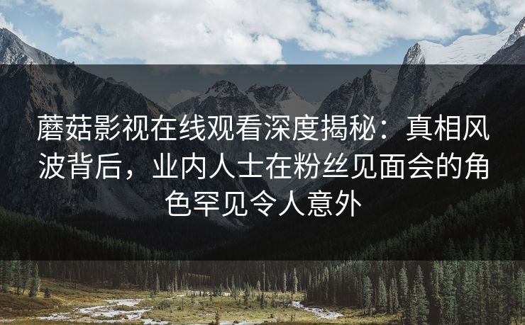 蘑菇影视在线观看深度揭秘:真相风波背后,业内人士在粉丝见面会的角色罕见令人意外 蘑菇影视在线观看深度揭秘:真相风波背后,业内人士在粉丝见面会的角色罕见令人意外