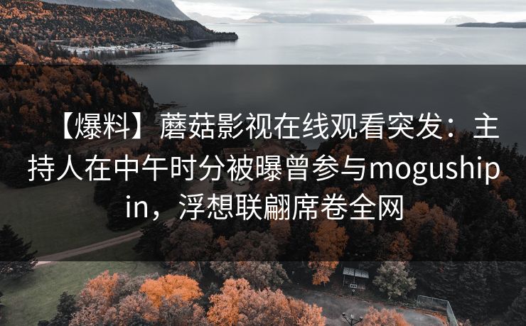 【爆料】蘑菇影视在线观看突发：主持人在中午时分被曝曾参与mogushipin，浮想联翩席卷全网