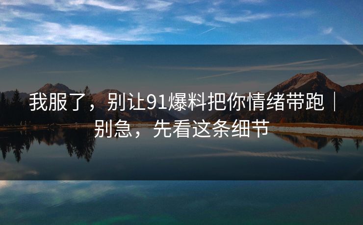 我服了，别让91爆料把你情绪带跑｜别急，先看这条细节
