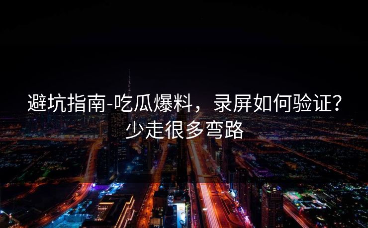 避坑指南-吃瓜爆料，录屏如何验证？少走很多弯路