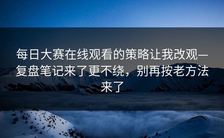 每日大赛在线观看的策略让我改观—复盘笔记来了更不绕，别再按老方法来了