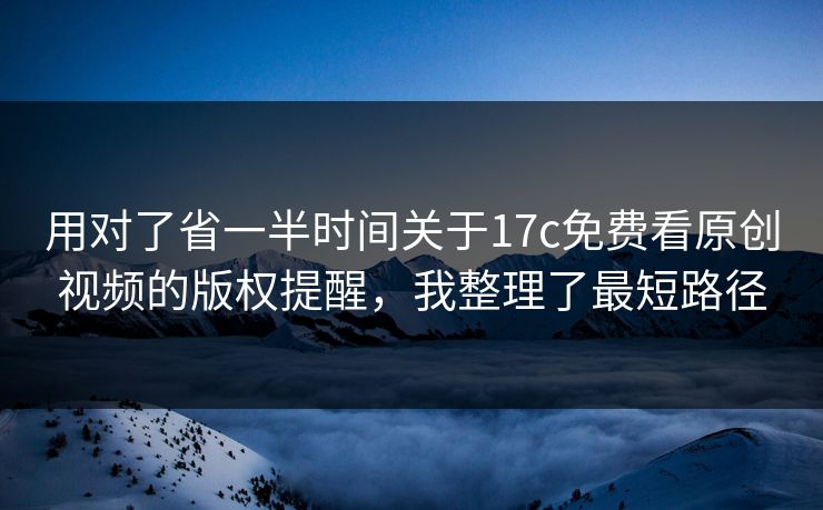 用对了省一半时间关于17c免费看原创视频的版权提醒，我整理了最短路径