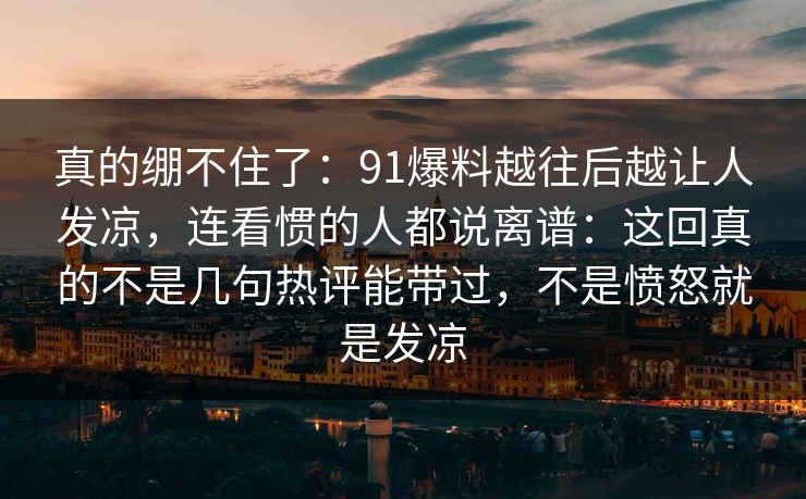 真的绷不住了:91爆料越往后越让人发凉,连看惯的人都说离谱:这回真的不是几句热评能带过,不是愤怒就是发凉 真的绷不住了:91爆料越往后越让人发凉,连看惯的人都说离谱:这回真的不是几句热评能带过,不是愤怒就是发凉