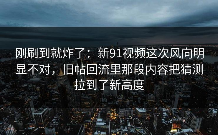 刚刷到就炸了:新91视频这次风向明显不对,旧帖回流里那段内容把猜测拉到了新高度 刚刷到就炸了:新91视频这次风向明显不对,旧帖回流里那段内容把猜测拉到了新高度